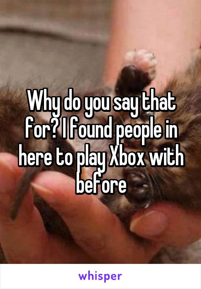 Why do you say that for? I found people in here to play Xbox with before