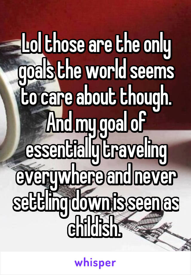 Lol those are the only goals the world seems to care about though. And my goal of essentially traveling everywhere and never settling down is seen as childish. 