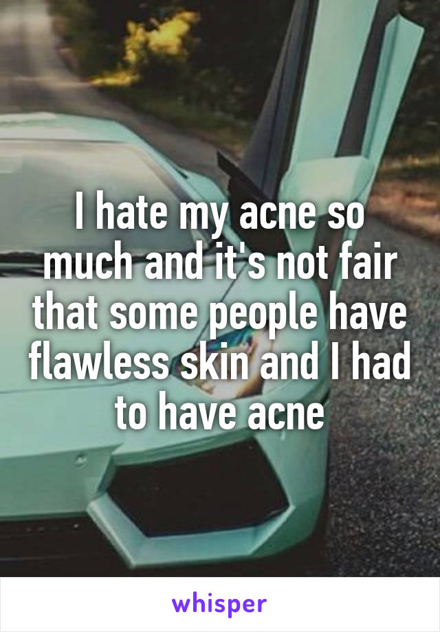 I hate my acne so much and it's not fair that some people have flawless skin and I had to have acne