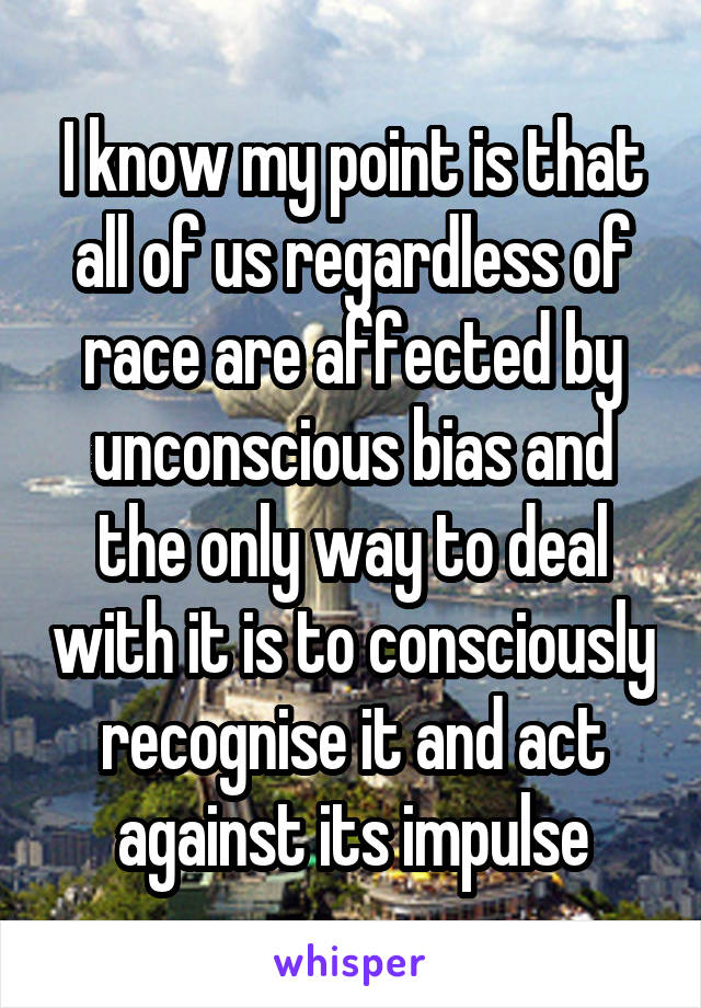 I know my point is that all of us regardless of race are affected by unconscious bias and the only way to deal with it is to consciously recognise it and act against its impulse