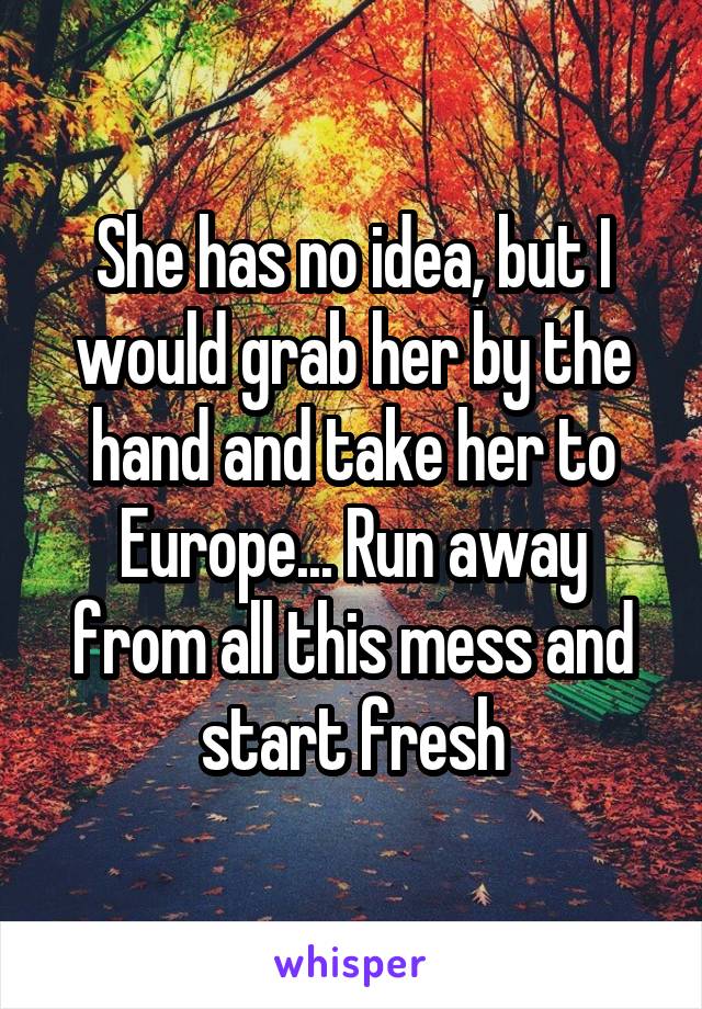 She has no idea, but I would grab her by the hand and take her to Europe... Run away from all this mess and start fresh