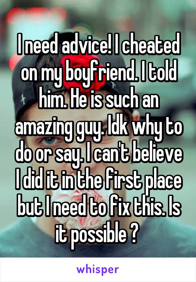 I need advice! I cheated on my boyfriend. I told him. He is such an amazing guy. Idk why to do or say. I can't believe I did it in the first place but I need to fix this. Is it possible ? 