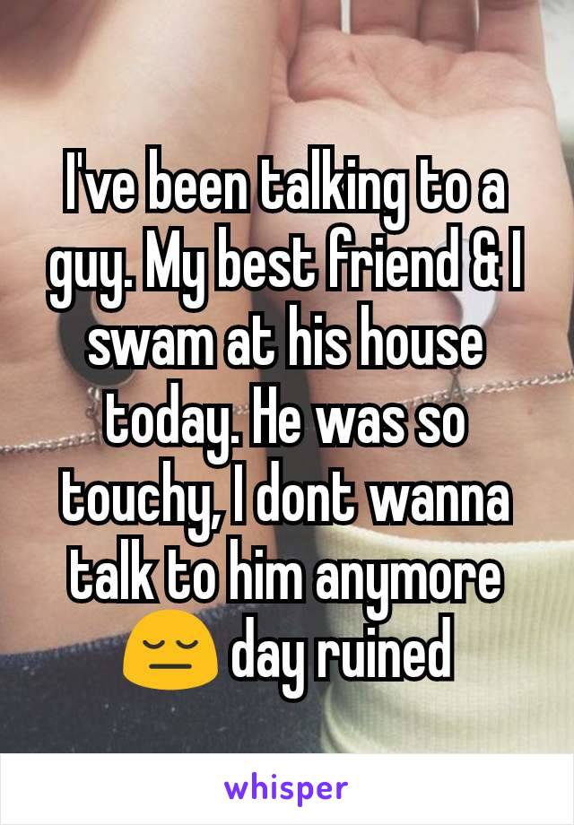 I've been talking to a guy. My best friend & I swam at his house today. He was so touchy, I dont wanna talk to him anymore😔 day ruined