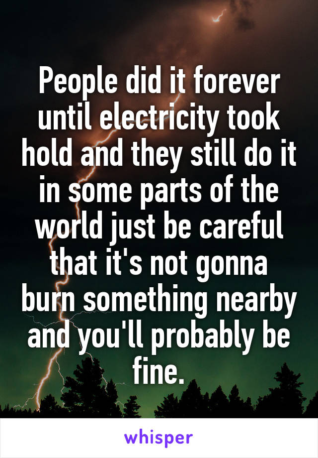 People did it forever until electricity took hold and they still do it in some parts of the world just be careful that it's not gonna burn something nearby and you'll probably be fine.