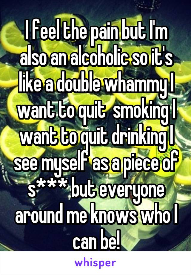 I feel the pain but I'm also an alcoholic so it's like a double whammy I want to quit  smoking I want to quit drinking I see myself as a piece of s*** but everyone around me knows who I can be!