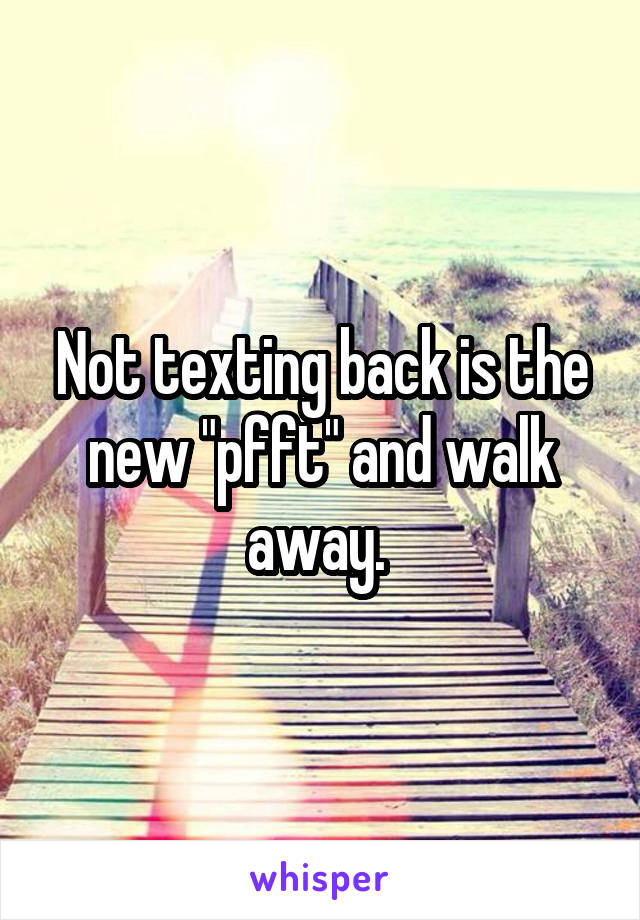 Not texting back is the new "pfft" and walk away. 