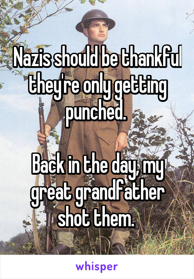 Nazis should be thankful they're only getting punched. 

Back in the day, my great grandfather shot them. 