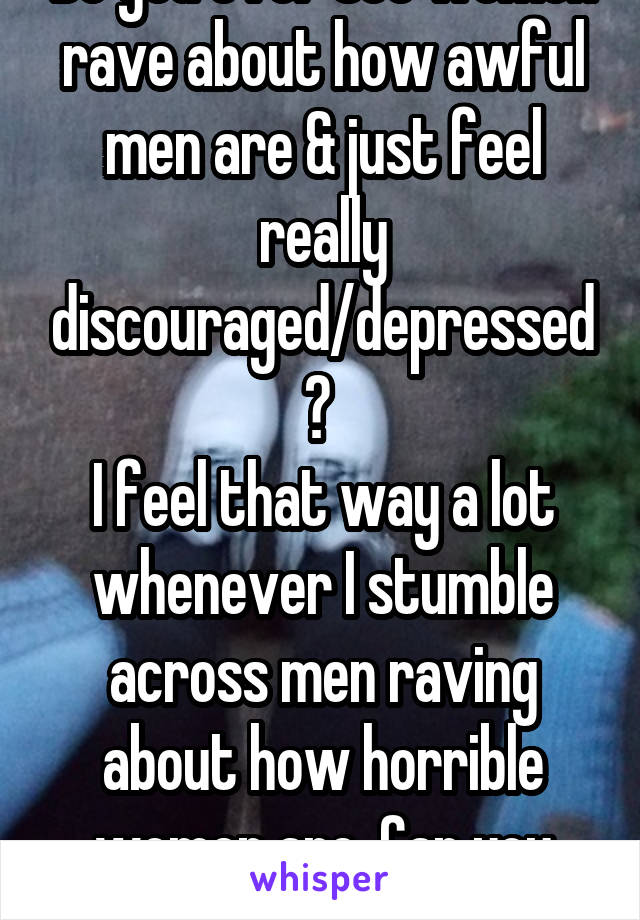 Do you ever see women rave about how awful men are & just feel really discouraged/depressed? 
I feel that way a lot whenever I stumble across men raving about how horrible women are. Can you relate?