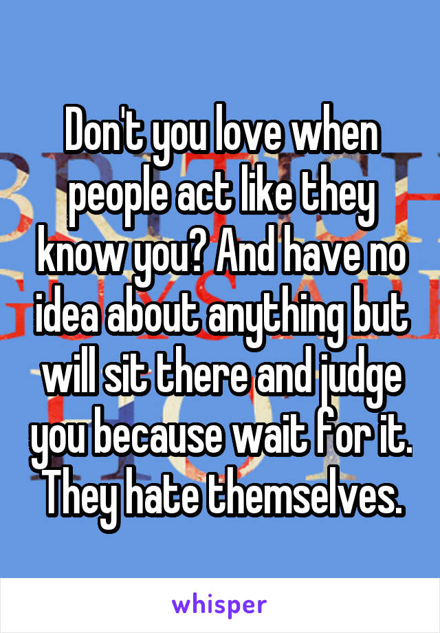 Don't you love when people act like they know you? And have no idea about anything but will sit there and judge you because wait for it. They hate themselves.