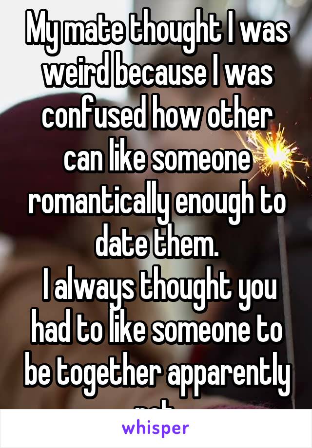 My mate thought I was weird because I was confused how other can like someone romantically enough to date them.
 I always thought you had to like someone to be together apparently not.