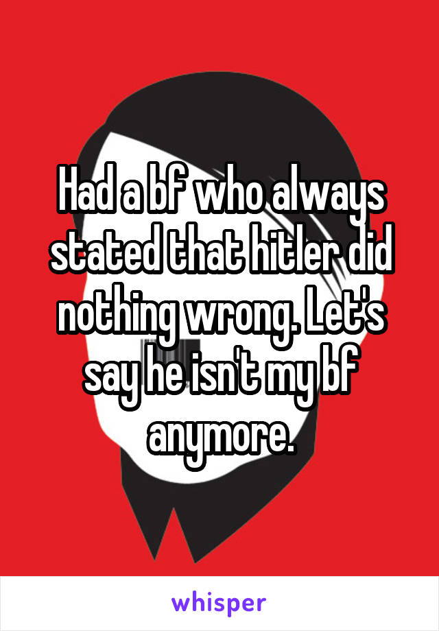 Had a bf who always stated that hitler did nothing wrong. Let's say he isn't my bf anymore.