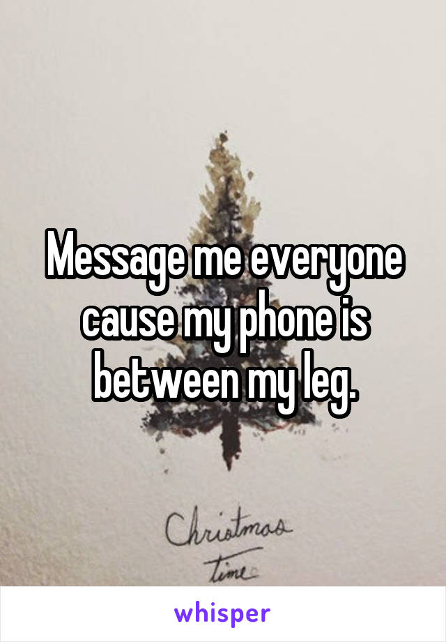Message me everyone cause my phone is between my leg.