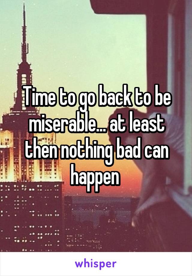 Time to go back to be miserable... at least then nothing bad can happen 