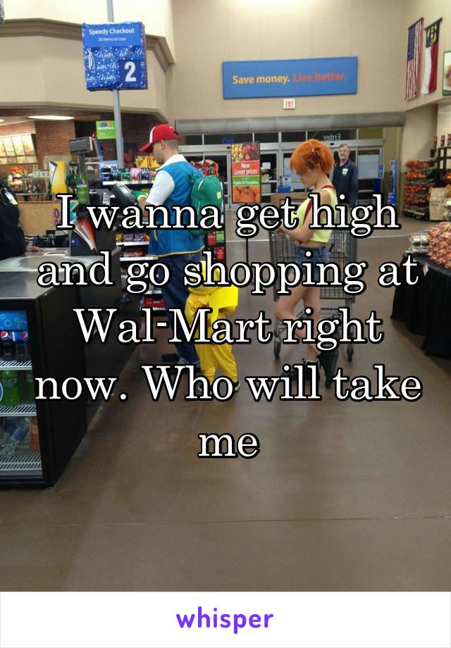 I wanna get high and go shopping at Wal-Mart right now. Who will take me