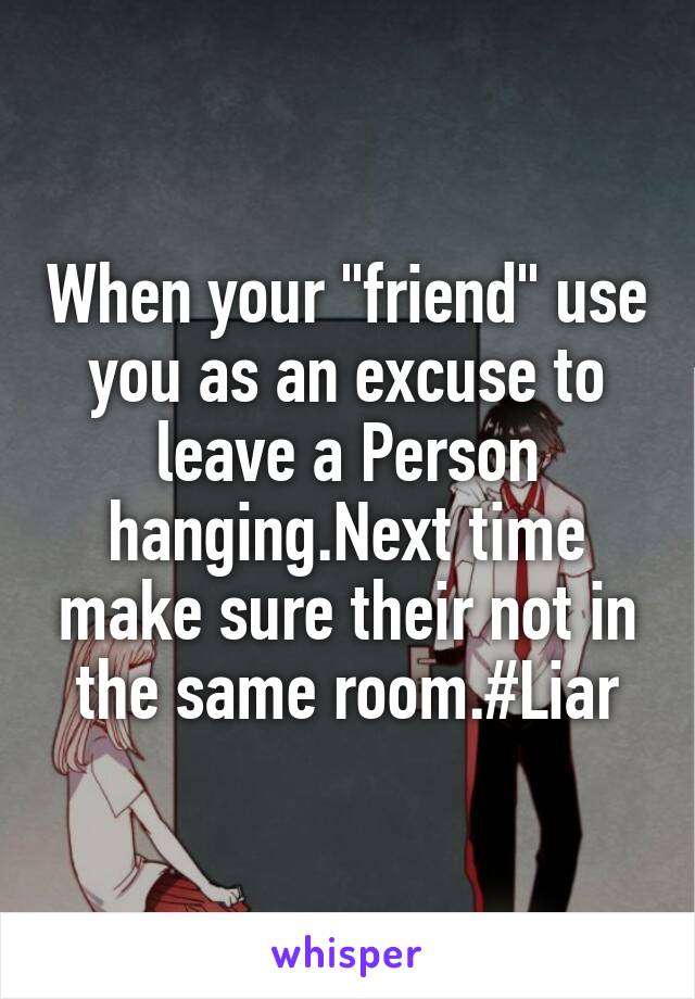 When your "friend" use you as an excuse to leave a Person hanging.Next time make sure their not in the same room.#Liar