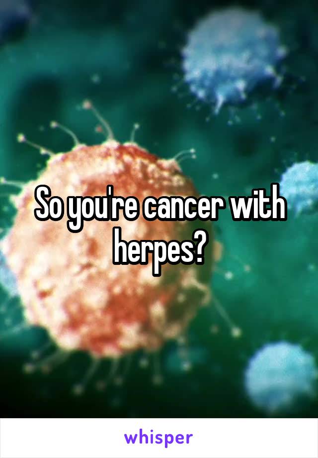 So you're cancer with herpes?