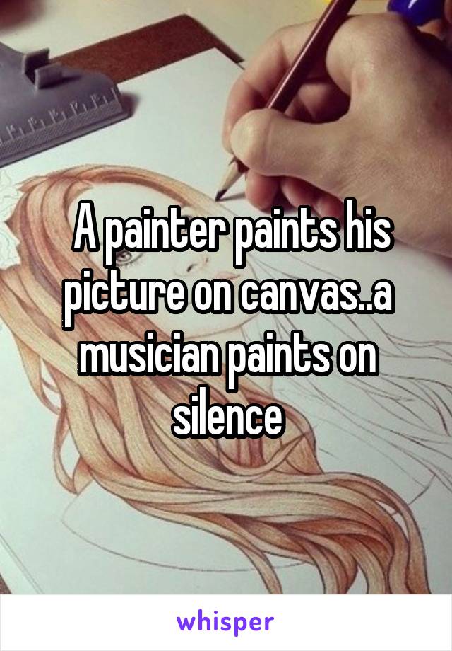  A painter paints his picture on canvas..a musician paints on silence
