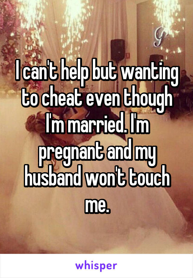 I can't help but wanting to cheat even though I'm married. I'm pregnant and my husband won't touch me.
