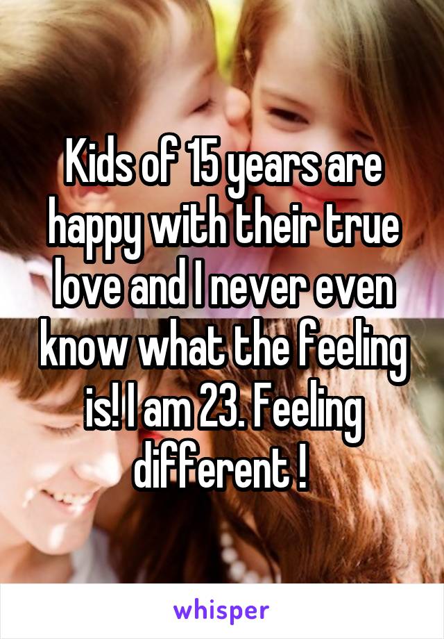 Kids of 15 years are happy with their true love and I never even know what the feeling is! I am 23. Feeling different ! 