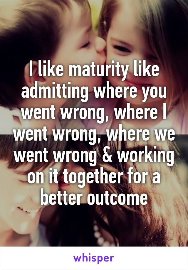 I like maturity like admitting where you went wrong, where I went wrong, where we went wrong & working on it together for a better outcome