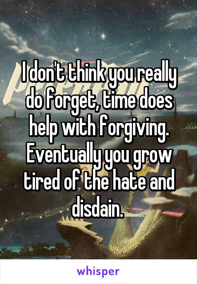 I don't think you really do forget, time does help with forgiving. Eventually you grow tired of the hate and disdain. 