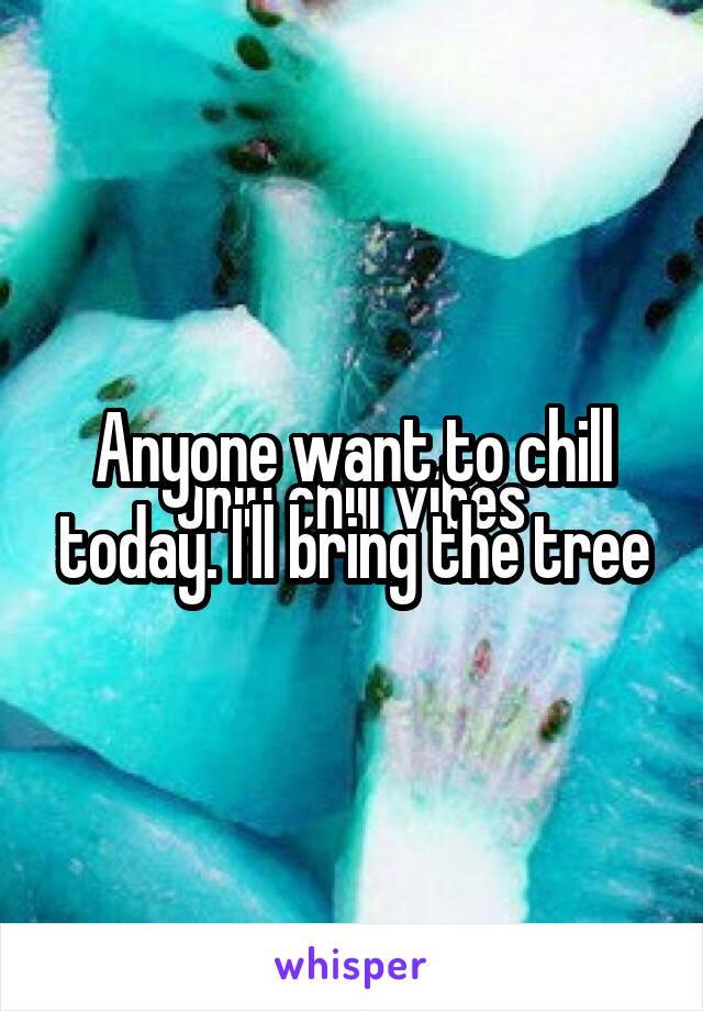 Anyone want to chill today. I'll bring the tree