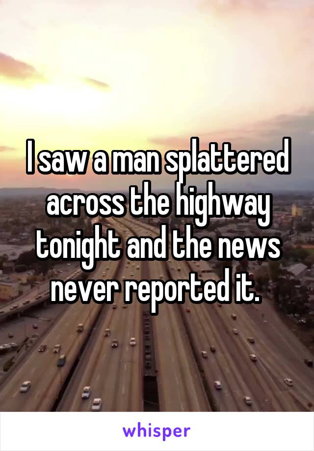 I saw a man splattered across the highway tonight and the news never reported it. 