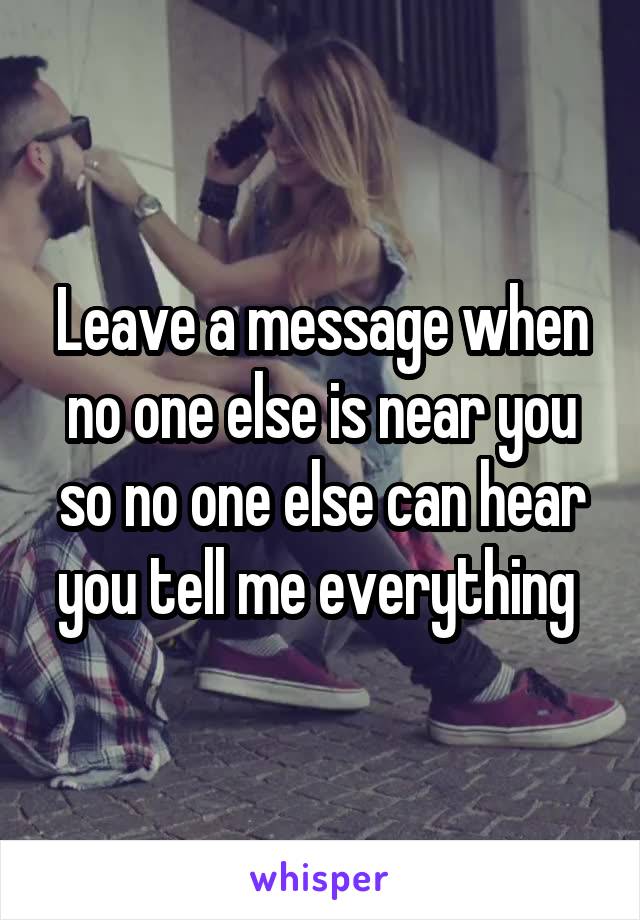 Leave a message when no one else is near you so no one else can hear you tell me everything 