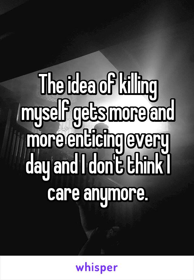 The idea of killing myself gets more and more enticing every day and I don't think I care anymore.