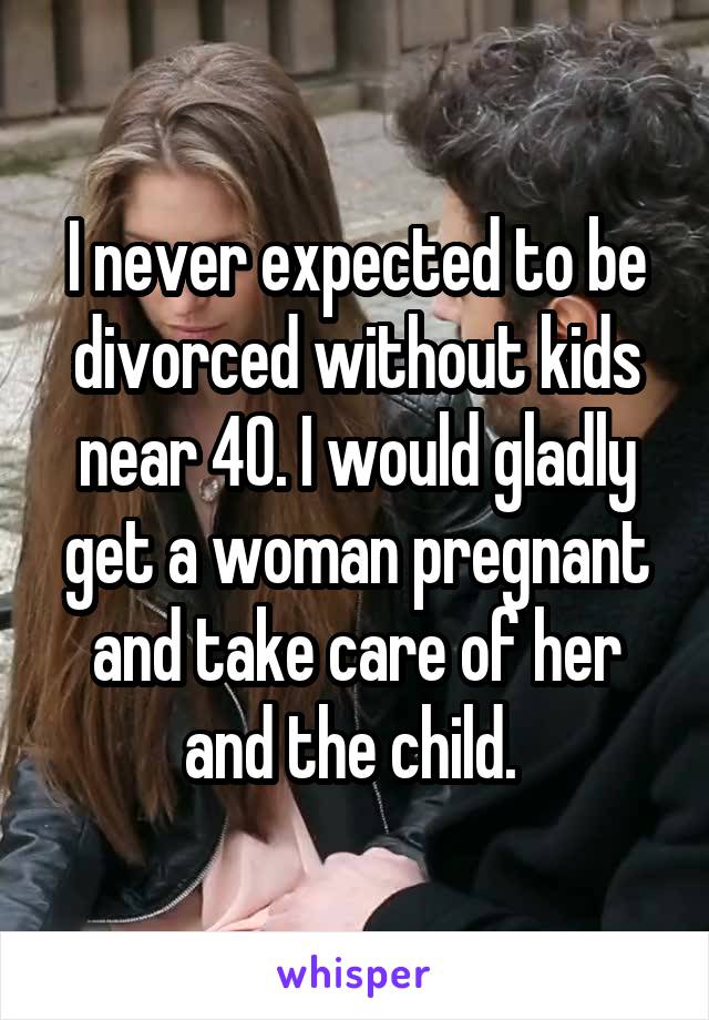 I never expected to be divorced without kids near 40. I would gladly get a woman pregnant and take care of her and the child. 