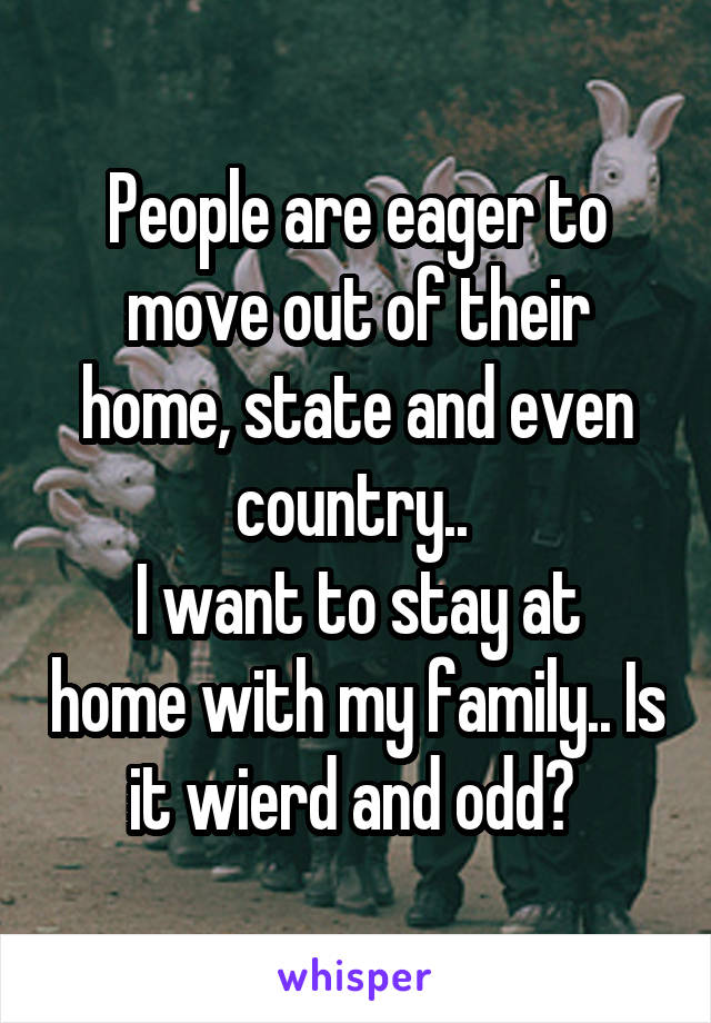 People are eager to move out of their home, state and even country.. 
I want to stay at home with my family.. Is it wierd and odd? 