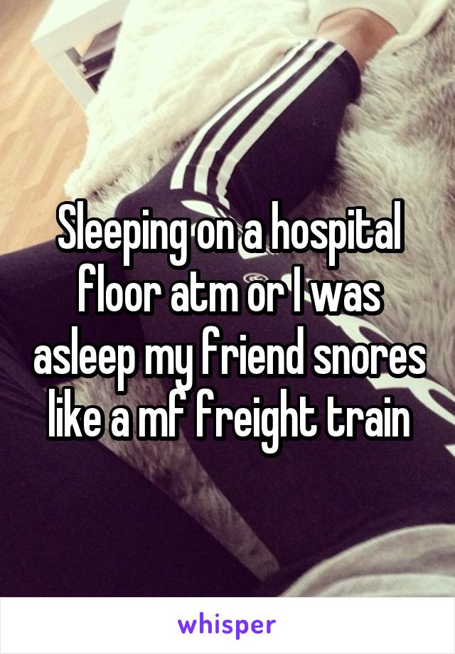 Sleeping on a hospital floor atm or I was asleep my friend snores like a mf freight train