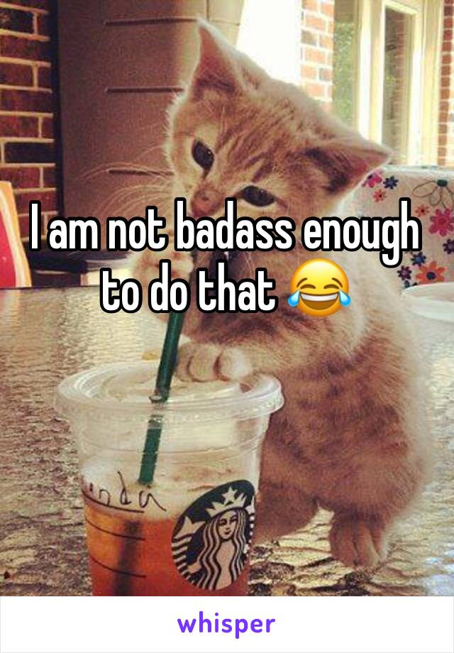 I am not badass enough to do that 😂 
