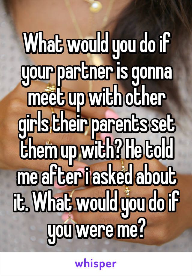 What would you do if your partner is gonna meet up with other girls their parents set them up with? He told me after i asked about it. What would you do if you were me?