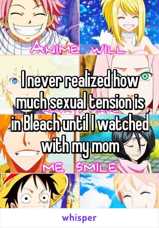 I never realized how much sexual tension is in Bleach until I watched with my mom