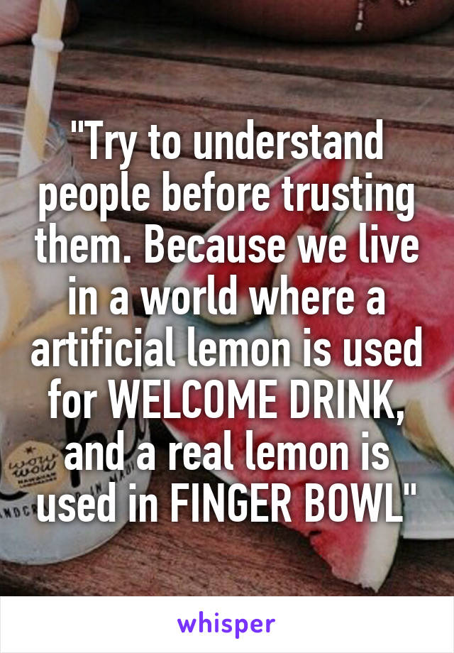 "Try to understand people before trusting them. Because we live in a world where a artificial lemon is used for WELCOME DRINK, and a real lemon is used in FINGER BOWL"
