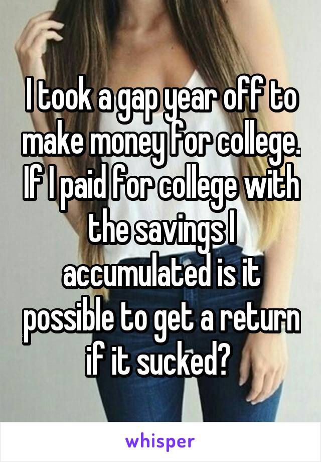 I took a gap year off to make money for college. If I paid for college with the savings I accumulated is it possible to get a return if it sucked? 