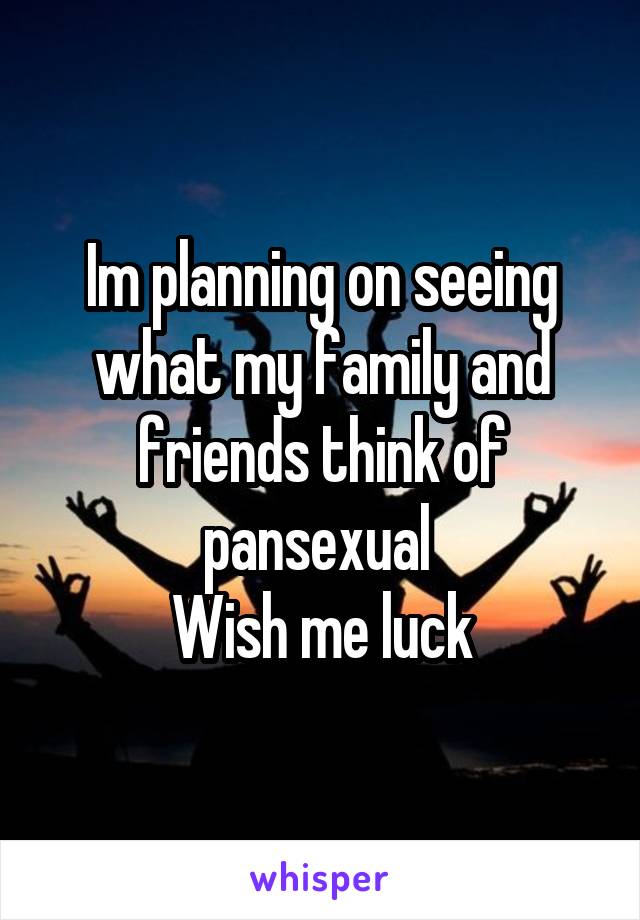 Im planning on seeing what my family and friends think of pansexual 
Wish me luck
