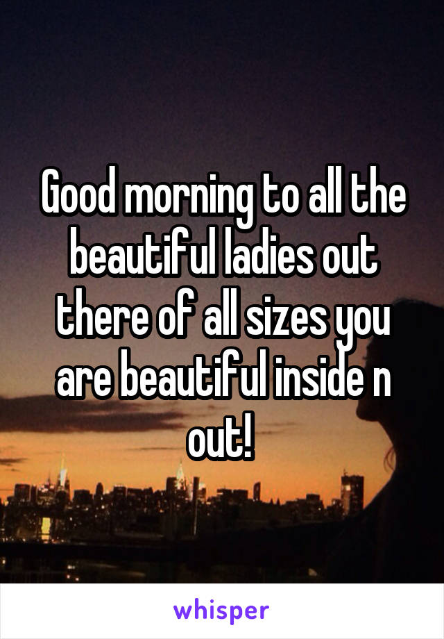 Good morning to all the beautiful ladies out there of all sizes you are beautiful inside n out! 