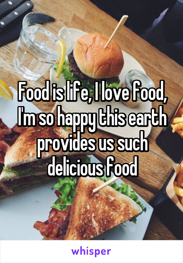 Food is life, I love food, I'm so happy this earth provides us such delicious food