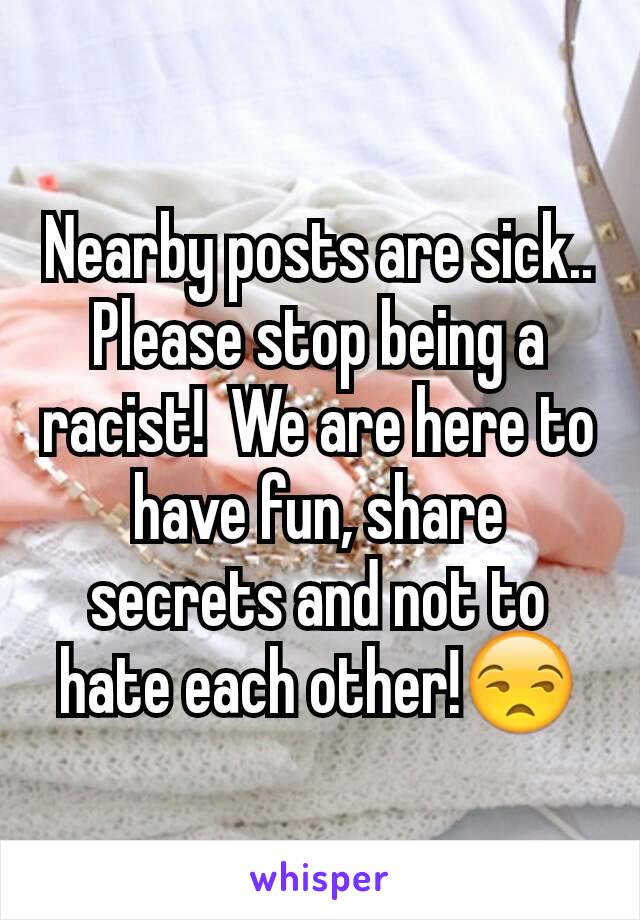 Nearby posts are sick..  Please stop being a racist!  We are here to have fun, share secrets and not to hate each other!😒
