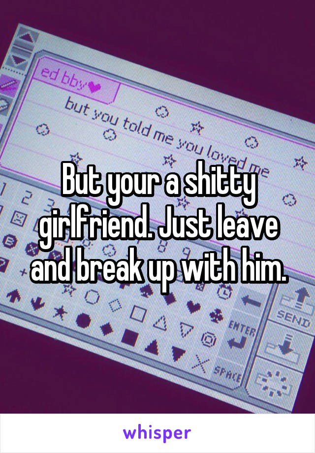 But your a shitty girlfriend. Just leave and break up with him.