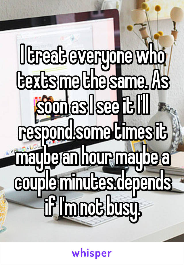 I treat everyone who texts me the same. As soon as I see it I'll respond.some times it maybe an hour maybe a couple minutes.depends if I'm not busy.