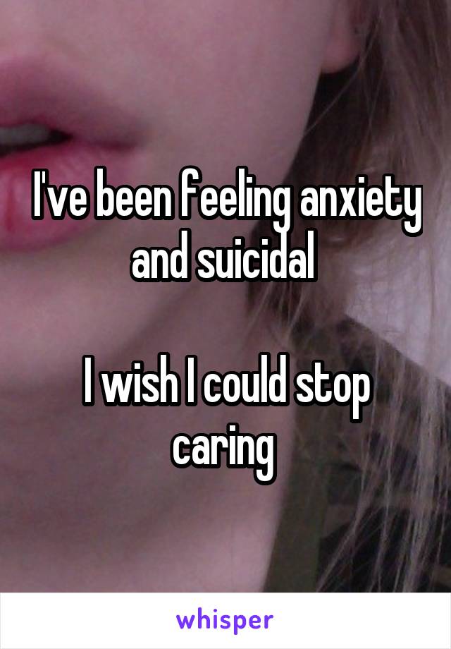 I've been feeling anxiety and suicidal 

I wish I could stop caring 