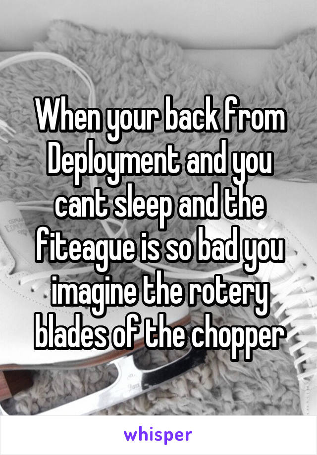 When your back from Deployment and you cant sleep and the fiteague is so bad you imagine the rotery blades of the chopper