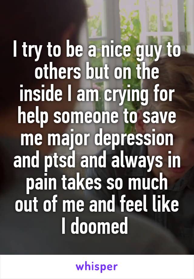 I try to be a nice guy to others but on the inside I am crying for help someone to save me major depression and ptsd and always in pain takes so much out of me and feel like I doomed 