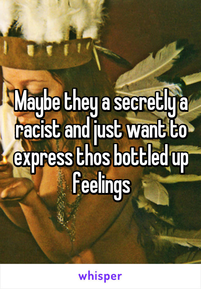 Maybe they a secretly a racist and just want to express thos bottled up feelings
