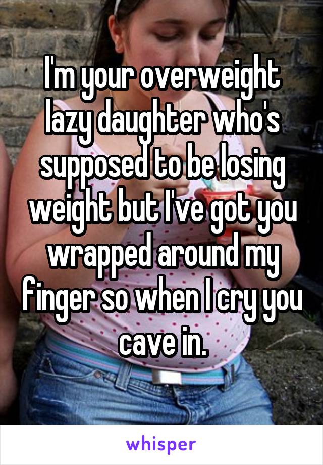 I'm your overweight lazy daughter who's supposed to be losing weight but I've got you wrapped around my finger so when I cry you cave in.
