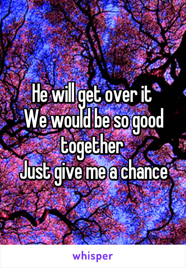 He will get over it 
We would be so good together 
Just give me a chance
