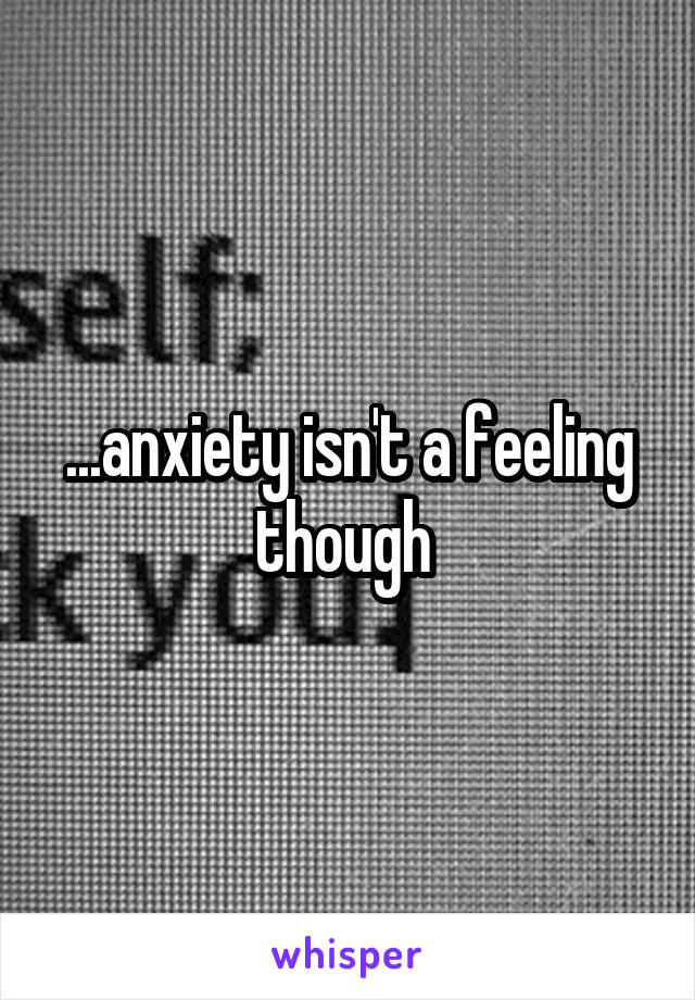 ...anxiety isn't a feeling though 